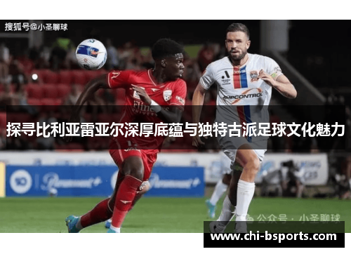 探寻比利亚雷亚尔深厚底蕴与独特古派足球文化魅力