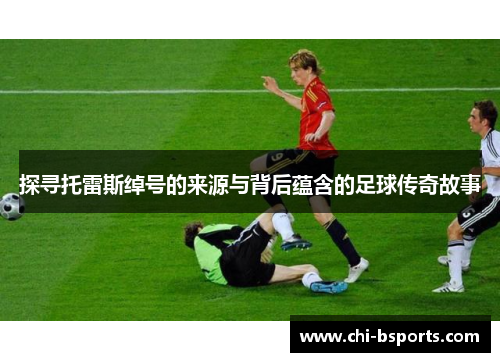 探寻托雷斯绰号的来源与背后蕴含的足球传奇故事