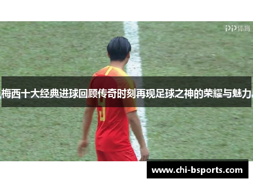 梅西十大经典进球回顾传奇时刻再现足球之神的荣耀与魅力 梅西十大经典进球回顾传奇时刻再现足球之神的荣耀与魅力