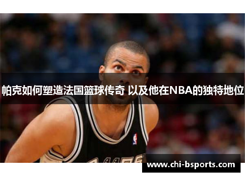 帕克如何塑造法国篮球传奇 以及他在NBA的独特地位