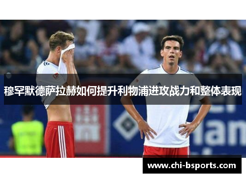 穆罕默德萨拉赫如何提升利物浦进攻战力和整体表现