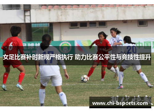 女足比赛补时新规严格执行 助力比赛公平性与竞技性提升