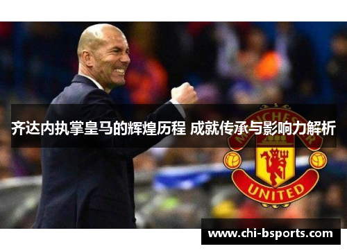 齐达内执掌皇马的辉煌历程 成就传承与影响力解析